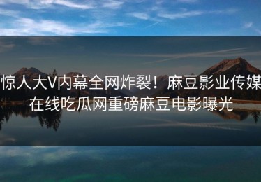 惊人大V内幕全网炸裂！麻豆影业传媒在线吃瓜网重磅麻豆电影曝光