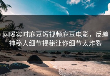 网曝实时麻豆短视频麻豆电影，反差神秘人细节揭秘让你细节太炸裂