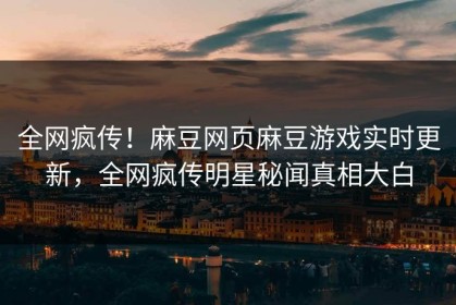 全网疯传！麻豆网页麻豆游戏实时更新，全网疯传明星秘闻真相大白