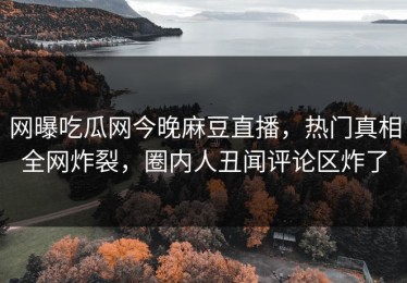 网曝吃瓜网今晚麻豆直播，热门真相全网炸裂，圈内人丑闻评论区炸了