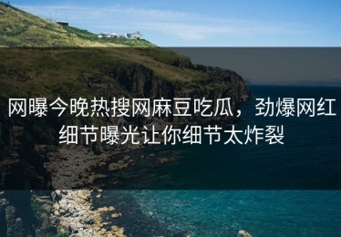 网曝今晚热搜网麻豆吃瓜，劲爆网红细节曝光让你细节太炸裂