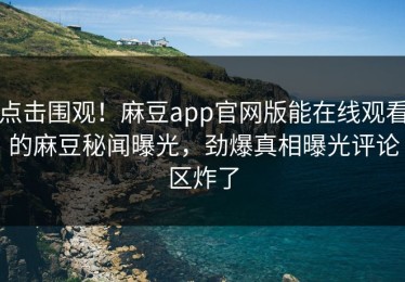 点击围观！麻豆app官网版能在线观看的麻豆秘闻曝光，劲爆真相曝光评论区炸了