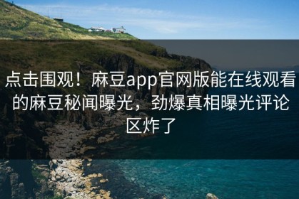 点击围观！麻豆app官网版能在线观看的麻豆秘闻曝光，劲爆真相曝光评论区炸了