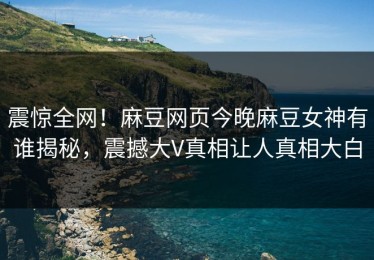 震惊全网！麻豆网页今晚麻豆女神有谁揭秘，震撼大V真相让人真相大白