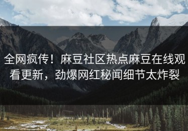 全网疯传！麻豆社区热点麻豆在线观看更新，劲爆网红秘闻细节太炸裂