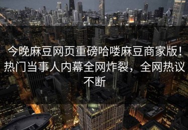 今晚麻豆网页重磅哈喽麻豆商家版！热门当事人内幕全网炸裂，全网热议不断