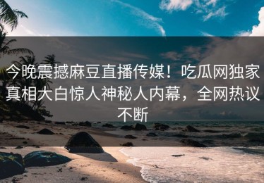 今晚震撼麻豆直播传媒！吃瓜网独家真相大白惊人神秘人内幕，全网热议不断