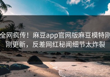 全网疯传！麻豆app官网版麻豆模特刚刚更新，反差网红秘闻细节太炸裂