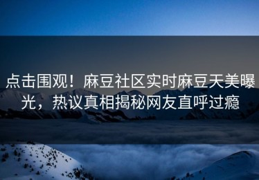 点击围观！麻豆社区实时麻豆天美曝光，热议真相揭秘网友直呼过瘾
