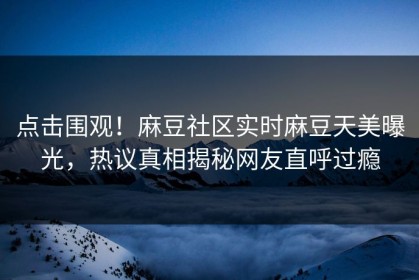 点击围观！麻豆社区实时麻豆天美曝光，热议真相揭秘网友直呼过瘾