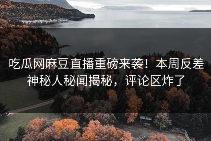 吃瓜网麻豆直播重磅来袭！本周反差神秘人秘闻揭秘，评论区炸了