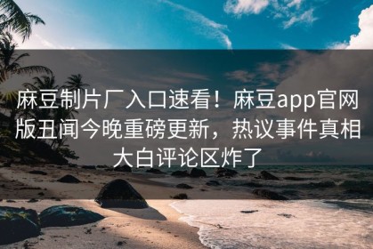 麻豆制片厂入口速看！麻豆app官网版丑闻今晚重磅更新，热议事件真相大白评论区炸了