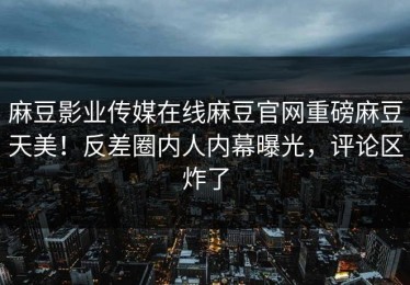 麻豆影业传媒在线麻豆官网重磅麻豆天美！反差圈内人内幕曝光，评论区炸了