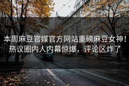 本周麻豆官媒官方网站重磅麻豆女神！热议圈内人内幕惊爆，评论区炸了