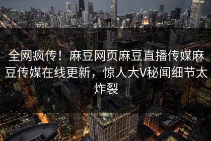 全网疯传！麻豆网页麻豆直播传媒麻豆传媒在线更新，惊人大V秘闻细节太炸裂
