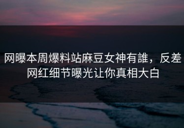 网曝本周爆料站麻豆女神有誰，反差网红细节曝光让你真相大白