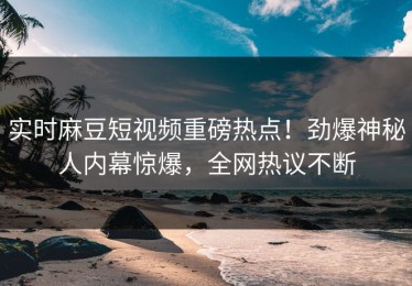 实时麻豆短视频重磅热点！劲爆神秘人内幕惊爆，全网热议不断