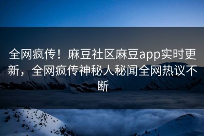 全网疯传！麻豆社区麻豆app实时更新，全网疯传神秘人秘闻全网热议不断