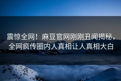 震惊全网！麻豆官网刚刚丑闻揭秘，全网疯传圈内人真相让人真相大白