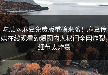 吃瓜网麻豆免费版重磅来袭！麻豆传媒在线观看劲爆圈内人秘闻全网炸裂，细节太炸裂