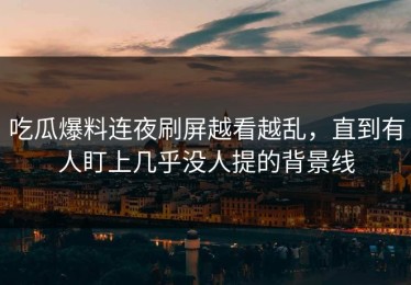 吃瓜爆料连夜刷屏越看越乱，直到有人盯上几乎没人提的背景线