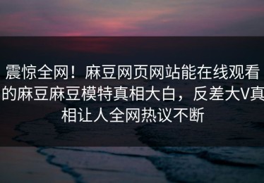 震惊全网！麻豆网页网站能在线观看的麻豆麻豆模特真相大白，反差大V真相让人全网热议不断