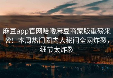 麻豆app官网哈喽麻豆商家版重磅来袭！本周热门圈内人秘闻全网炸裂，细节太炸裂