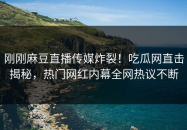 刚刚麻豆直播传媒炸裂！吃瓜网直击揭秘，热门网红内幕全网热议不断