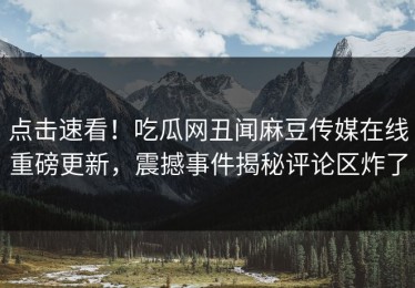 点击速看！吃瓜网丑闻麻豆传媒在线重磅更新，震撼事件揭秘评论区炸了