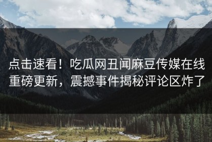 点击速看！吃瓜网丑闻麻豆传媒在线重磅更新，震撼事件揭秘评论区炸了