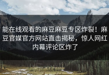 能在线观看的麻豆麻豆专区炸裂！麻豆官媒官方网站直击揭秘，惊人网红内幕评论区炸了