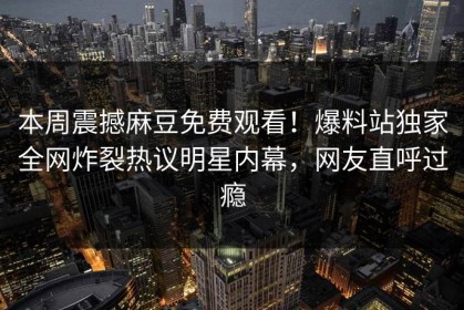 本周震撼麻豆免费观看！爆料站独家全网炸裂热议明星内幕，网友直呼过瘾