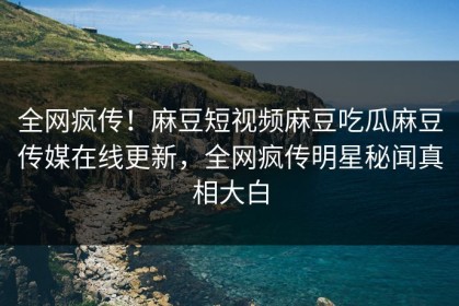 全网疯传！麻豆短视频麻豆吃瓜麻豆传媒在线更新，全网疯传明星秘闻真相大白