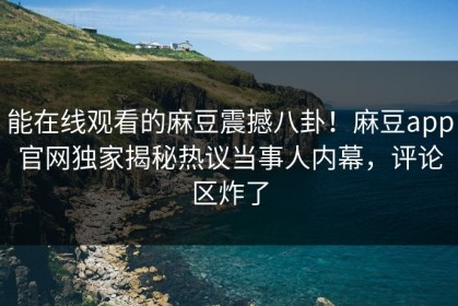 能在线观看的麻豆震撼八卦！麻豆app官网独家揭秘热议当事人内幕，评论区炸了
