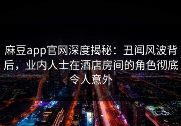 麻豆app官网深度揭秘：丑闻风波背后，业内人士在酒店房间的角色彻底令人意外