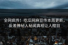 全网疯传！吃瓜网麻豆传本周更新，反差神秘人秘闻真相让人瞠目