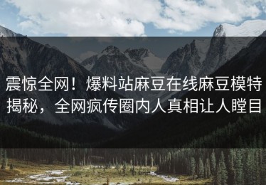 震惊全网！爆料站麻豆在线麻豆模特揭秘，全网疯传圈内人真相让人瞠目
