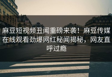 麻豆短视频丑闻重磅来袭！麻豆传媒在线观看劲爆网红秘闻揭秘，网友直呼过瘾