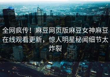 全网疯传！麻豆网页版麻豆女神麻豆在线观看更新，惊人明星秘闻细节太炸裂