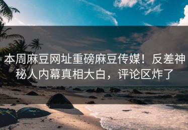 本周麻豆网址重磅麻豆传媒！反差神秘人内幕真相大白，评论区炸了