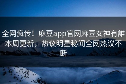 全网疯传！麻豆app官网麻豆女神有誰本周更新，热议明星秘闻全网热议不断