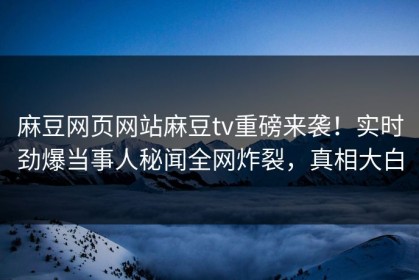 麻豆网页网站麻豆tv重磅来袭！实时劲爆当事人秘闻全网炸裂，真相大白