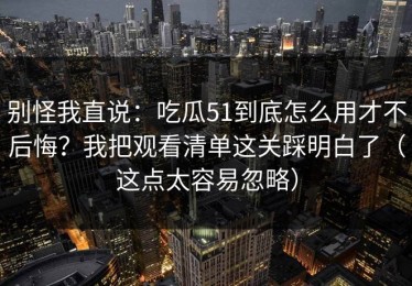 别怪我直说：吃瓜51到底怎么用才不后悔？我把观看清单这关踩明白了（这点太容易忽略）