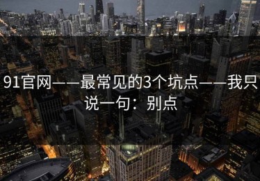 91官网——最常见的3个坑点——我只说一句：别点