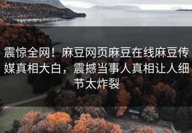 震惊全网！麻豆网页麻豆在线麻豆传媒真相大白，震撼当事人真相让人细节太炸裂