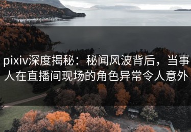 pixiv深度揭秘：秘闻风波背后，当事人在直播间现场的角色异常令人意外