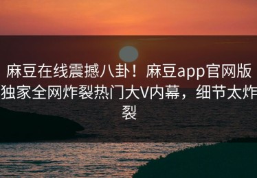 麻豆在线震撼八卦！麻豆app官网版独家全网炸裂热门大V内幕，细节太炸裂