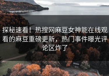探秘速看！热搜网麻豆女神能在线观看的麻豆重磅更新，热门事件曝光评论区炸了