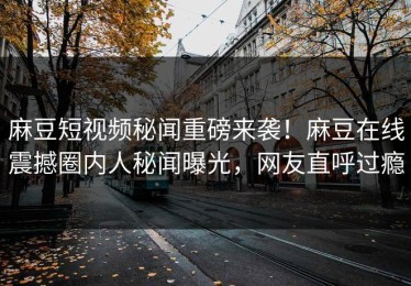 麻豆短视频秘闻重磅来袭！麻豆在线震撼圈内人秘闻曝光，网友直呼过瘾