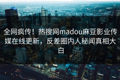 全网疯传！热搜网madou麻豆影业传媒在线更新，反差圈内人秘闻真相大白